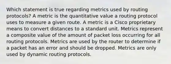 Which statement is true regarding metrics used by routing protocols? A metric is the quantitative value a routing protocol uses to measure a given route. A metric is a Cisco proprietary means to convert distances to a standard unit. Metrics represent a composite value of the amount of packet loss occurring for all routing protocols. Metrics are used by the router to determine if a packet has an error and should be dropped. Metrics are only used by dynamic routing protocols.