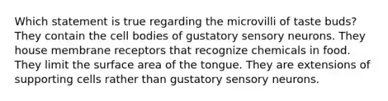 Which statement is true regarding the microvilli of taste buds? They contain the cell bodies of gustatory sensory neurons. They house membrane receptors that recognize chemicals in food. They limit the surface area of the tongue. They are extensions of supporting cells rather than gustatory sensory neurons.