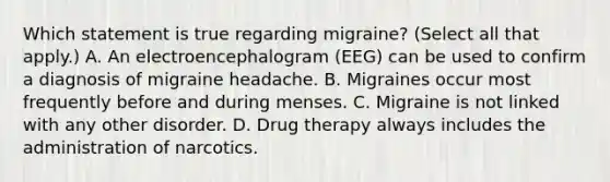 Which statement is true regarding migraine? (Select all that apply.) A. An electroencephalogram (EEG) can be used to confirm a diagnosis of migraine headache. B. Migraines occur most frequently before and during menses. C. Migraine is not linked with any other disorder. D. Drug therapy always includes the administration of narcotics.