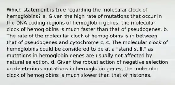 Which statement is true regarding the molecular clock of hemoglobins? a. Given the high rate of mutations that occur in the DNA coding regions of hemoglobin genes, the molecular clock of hemoglobins is much faster than that of pseudogenes. b. The rate of the molecular clock of hemoglobins is in between that of pseudogenes and cytochrome c. c. The molecular clock of hemoglobins could be considered to be at a "stand still," as mutations in hemoglobin genes are usually not affected by natural selection. d. Given the robust action of negative selection on deleterious mutations in hemoglobin genes, the molecular clock of hemoglobins is much slower than that of histones.