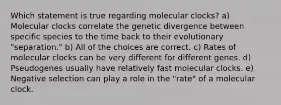 Which statement is true regarding molecular clocks? a) Molecular clocks correlate the genetic divergence between specific species to the time back to their evolutionary "separation." b) All of the choices are correct. c) Rates of molecular clocks can be very different for different genes. d) Pseudogenes usually have relatively fast molecular clocks. e) Negative selection can play a role in the "rate" of a molecular clock.