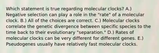 Which statement is true regarding molecular clocks? A.) Negative selection can play a role in the "rate" of a molecular clock. B.) All of the choices are correct. C.) Molecular clocks correlate the genetic divergence between specific species to the time back to their evolutionary "separation." D.) Rates of molecular clocks can be very different for different genes. E.) Pseudogenes usually have relatively fast molecular clocks.