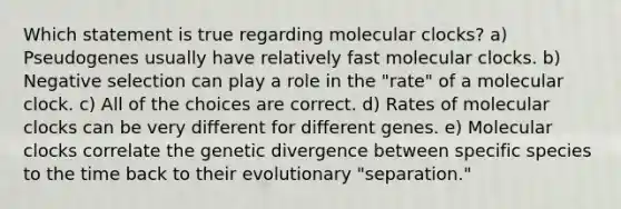 Which statement is true regarding molecular clocks? a) Pseudogenes usually have relatively fast molecular clocks. b) Negative selection can play a role in the "rate" of a molecular clock. c) All of the choices are correct. d) Rates of molecular clocks can be very different for different genes. e) Molecular clocks correlate the genetic divergence between specific species to the time back to their evolutionary "separation."