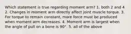 Which statement is true regarding moment arm? 1. both 2 and 4 2. Changes in moment arm directly affect joint muscle torque. 3. For torque to remain constant, more force must be produced when moment arm decreases. 4. Moment arm is largest when the angle of pull on a bone is 90°. 5. all of the above