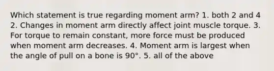 Which statement is true regarding moment arm? 1. both 2 and 4 2. Changes in moment arm directly affect joint muscle torque. 3. For torque to remain constant, more force must be produced when moment arm decreases. 4. Moment arm is largest when the angle of pull on a bone is 90°. 5. all of the above