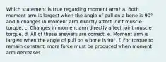 Which statement is true regarding moment arm? a. Both moment arm is largest when the angle of pull on a bone is 90° and b.changes in moment arm directly affect joint muscle torque. c. Changes in moment arm directly affect joint muscle torque. d. All of these answers are correct. e. Moment arm is largest when the angle of pull on a bone is 90°. f. For torque to remain constant, more force must be produced when moment arm decreases.