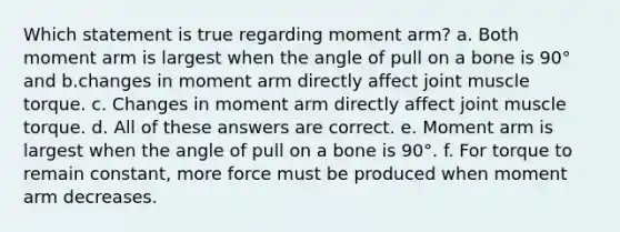 Which statement is true regarding moment arm? a. Both moment arm is largest when the angle of pull on a bone is 90° and b.changes in moment arm directly affect joint muscle torque. c. Changes in moment arm directly affect joint muscle torque. d. All of these answers are correct. e. Moment arm is largest when the angle of pull on a bone is 90°. f. For torque to remain constant, more force must be produced when moment arm decreases.