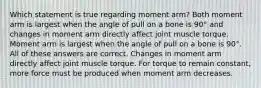 Which statement is true regarding moment arm? Both moment arm is largest when the angle of pull on a bone is 90° and changes in moment arm directly affect joint muscle torque. Moment arm is largest when the angle of pull on a bone is 90°. All of these answers are correct. Changes in moment arm directly affect joint muscle torque. For torque to remain constant, more force must be produced when moment arm decreases.