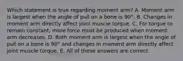 Which statement is true regarding moment arm? A. Moment arm is largest when the angle of pull on a bone is 90°. B. Changes in moment arm directly affect joint muscle torque. C. For torque to remain constant, more force must be produced when moment arm decreases. D. Both moment arm is largest when the angle of pull on a bone is 90° and changes in moment arm directly affect joint muscle torque. E. All of these answers are correct.