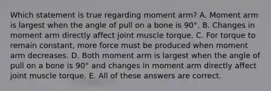 Which statement is true regarding moment arm? A. Moment arm is largest when the angle of pull on a bone is 90°. B. Changes in moment arm directly affect joint muscle torque. C. For torque to remain constant, more force must be produced when moment arm decreases. D. Both moment arm is largest when the angle of pull on a bone is 90° and changes in moment arm directly affect joint muscle torque. E. All of these answers are correct.