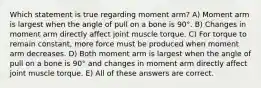 Which statement is true regarding moment arm? A) Moment arm is largest when the angle of pull on a bone is 90°. B) Changes in moment arm directly affect joint muscle torque. C) For torque to remain constant, more force must be produced when moment arm decreases. D) Both moment arm is largest when the angle of pull on a bone is 90° and changes in moment arm directly affect joint muscle torque. E) All of these answers are correct.