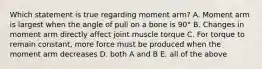 Which statement is true regarding moment arm? A. Moment arm is largest when the angle of pull on a bone is 90° B. Changes in moment arm directly affect joint muscle torque C. For torque to remain constant, more force must be produced when the moment arm decreases D. both A and B E. all of the above