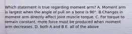 Which statement is true regarding moment arm? A. Moment arm is largest when the angle of pull on a bone is 90°. B.Changes in moment arm directly affect joint muscle torque. C. For torque to remain constant, more force must be produced when moment arm decreases. D. both A and B E. all of the above