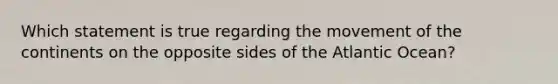 Which statement is true regarding the movement of the continents on the opposite sides of the Atlantic Ocean?