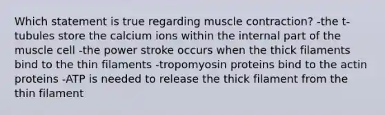 Which statement is true regarding muscle contraction? -the t-tubules store the calcium ions within the internal part of the muscle cell -the power stroke occurs when the thick filaments bind to the thin filaments -tropomyosin proteins bind to the actin proteins -ATP is needed to release the thick filament from the thin filament