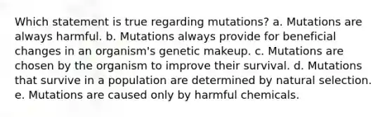 Which statement is true regarding mutations? a. Mutations are always harmful. b. Mutations always provide for beneficial changes in an organism's genetic makeup. c. Mutations are chosen by the organism to improve their survival. d. Mutations that survive in a population are determined by natural selection. e. Mutations are caused only by harmful chemicals.