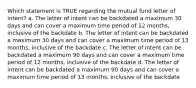 Which statement is TRUE regarding the mutual fund letter of intent? a. The letter of intent can be backdated a maximum 30 days and can cover a maximum time period of 12 months, inclusive of the backdate b. The letter of intent can be backdated a maximum 30 days and can cover a maximum time period of 13 months, inclusive of the backdate c. The letter of intent can be backdated a maximum 90 days and can cover a maximum time period of 12 months, inclusive of the backdate d. The letter of intent can be backdated a maximum 90 days and can cover a maximum time period of 13 months, inclusive of the backdate