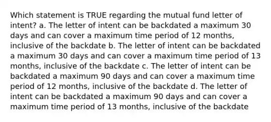 Which statement is TRUE regarding the mutual fund letter of intent? a. The letter of intent can be backdated a maximum 30 days and can cover a maximum time period of 12 months, inclusive of the backdate b. The letter of intent can be backdated a maximum 30 days and can cover a maximum time period of 13 months, inclusive of the backdate c. The letter of intent can be backdated a maximum 90 days and can cover a maximum time period of 12 months, inclusive of the backdate d. The letter of intent can be backdated a maximum 90 days and can cover a maximum time period of 13 months, inclusive of the backdate