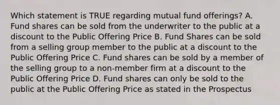 Which statement is TRUE regarding mutual fund offerings? A. Fund shares can be sold from the underwriter to the public at a discount to the Public Offering Price B. Fund Shares can be sold from a selling group member to the public at a discount to the Public Offering Price C. Fund shares can be sold by a member of the selling group to a non-member firm at a discount to the Public Offering Price D. Fund shares can only be sold to the public at the Public Offering Price as stated in the Prospectus