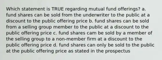 Which statement is TRUE regarding mutual fund offerings? a. fund shares can be sold from the underwriter to the public at a discount to the public offering price b. fund shares can be sold from a selling group member to the public at a discount to the public offering price c. fund shares cam be sold by a member of the selling group to a non-member firm at a discount to the public offering price d. fund shares can only be sold to the public at the public offering price as stated in the prospectus