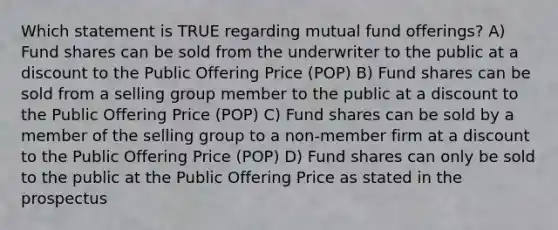 Which statement is TRUE regarding mutual fund offerings? A) Fund shares can be sold from the underwriter to the public at a discount to the Public Offering Price (POP) B) Fund shares can be sold from a selling group member to the public at a discount to the Public Offering Price (POP) C) Fund shares can be sold by a member of the selling group to a non-member firm at a discount to the Public Offering Price (POP) D) Fund shares can only be sold to the public at the Public Offering Price as stated in the prospectus