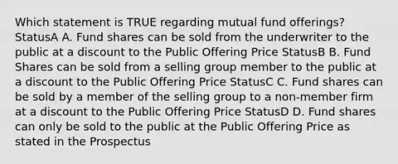 Which statement is TRUE regarding mutual fund offerings? StatusA A. Fund shares can be sold from the underwriter to the public at a discount to the Public Offering Price StatusB B. Fund Shares can be sold from a selling group member to the public at a discount to the Public Offering Price StatusC C. Fund shares can be sold by a member of the selling group to a non-member firm at a discount to the Public Offering Price StatusD D. Fund shares can only be sold to the public at the Public Offering Price as stated in the Prospectus