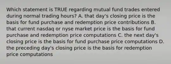 Which statement is TRUE regarding mutual fund trades entered during normal trading hours? A. that day's closing price is the basis for fund purchase and redemption price contributions B. that current nasdaq or nyse market price is the basis for fund purchase and redemption price computations C. the next day's closing price is the basis for fund purchase price computations D. the preceding day's closing price is the basis for redemption price computations