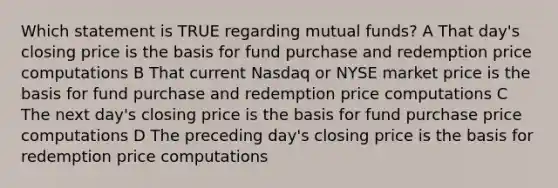 Which statement is TRUE regarding mutual funds? A That day's closing price is the basis for fund purchase and redemption price computations B That current Nasdaq or NYSE market price is the basis for fund purchase and redemption price computations C The next day's closing price is the basis for fund purchase price computations D The preceding day's closing price is the basis for redemption price computations