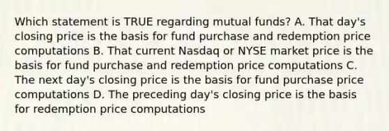 Which statement is TRUE regarding mutual funds? A. That day's closing price is the basis for fund purchase and redemption price computations B. That current Nasdaq or NYSE market price is the basis for fund purchase and redemption price computations C. The next day's closing price is the basis for fund purchase price computations D. The preceding day's closing price is the basis for redemption price computations