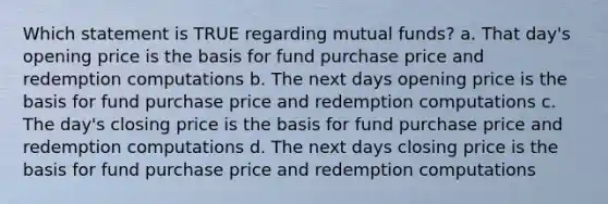 Which statement is TRUE regarding mutual funds? a. That day's opening price is the basis for fund purchase price and redemption computations b. The next days opening price is the basis for fund purchase price and redemption computations c. The day's closing price is the basis for fund purchase price and redemption computations d. The next days closing price is the basis for fund purchase price and redemption computations