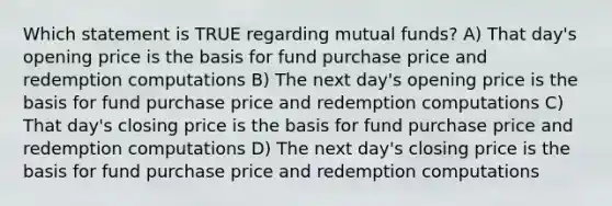 Which statement is TRUE regarding mutual funds? A) That day's opening price is the basis for fund purchase price and redemption computations B) The next day's opening price is the basis for fund purchase price and redemption computations C) That day's closing price is the basis for fund purchase price and redemption computations D) The next day's closing price is the basis for fund purchase price and redemption computations