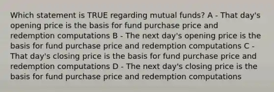 Which statement is TRUE regarding mutual funds? A - That day's opening price is the basis for fund purchase price and redemption computations B - The next day's opening price is the basis for fund purchase price and redemption computations C - That day's closing price is the basis for fund purchase price and redemption computations D - The next day's closing price is the basis for fund purchase price and redemption computations