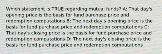 Which statement is TRUE regarding mutual funds? A: That day's opening price is the basis for fund purchase price and redemption computations B: The next day's opening price is the basis for fund purchase price and redemption computations C: That day's closing price is the basis for fund purchase price and redemption computations D: The next day's closing price is the basis for fund purchase price and redemption computations