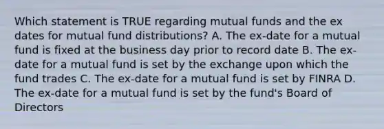 Which statement is TRUE regarding mutual funds and the ex dates for mutual fund distributions? A. The ex-date for a mutual fund is fixed at the business day prior to record date B. The ex-date for a mutual fund is set by the exchange upon which the fund trades C. The ex-date for a mutual fund is set by FINRA D. The ex-date for a mutual fund is set by the fund's Board of Directors