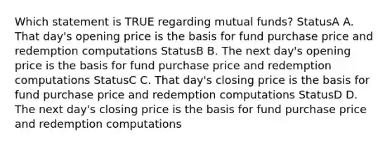 Which statement is TRUE regarding mutual funds? StatusA A. That day's opening price is the basis for fund purchase price and redemption computations StatusB B. The next day's opening price is the basis for fund purchase price and redemption computations StatusC C. That day's closing price is the basis for fund purchase price and redemption computations StatusD D. The next day's closing price is the basis for fund purchase price and redemption computations