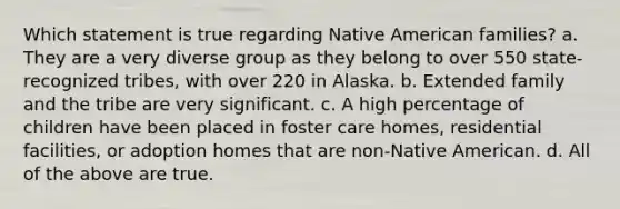 Which statement is true regarding Native American families? a. They are a very diverse group as they belong to over 550 state-recognized tribes, with over 220 in Alaska. b. Extended family and the tribe are very significant. c. A high percentage of children have been placed in foster care homes, residential facilities, or adoption homes that are non-Native American. d. All of the above are true.