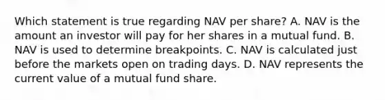 Which statement is true regarding NAV per share? A. NAV is the amount an investor will pay for her shares in a mutual fund. B. NAV is used to determine breakpoints. C. NAV is calculated just before the markets open on trading days. D. NAV represents the current value of a mutual fund share.