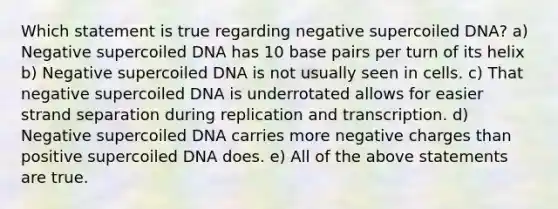 Which statement is true regarding negative supercoiled DNA? a) Negative supercoiled DNA has 10 base pairs per turn of its helix b) Negative supercoiled DNA is not usually seen in cells. c) That negative supercoiled DNA is underrotated allows for easier strand separation during replication and transcription. d) Negative supercoiled DNA carries more negative charges than positive supercoiled DNA does. e) All of the above statements are true.