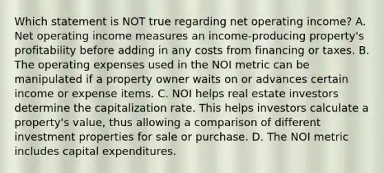 Which statement is NOT true regarding net operating income? A. Net operating income measures an income-producing property's profitability before adding in any costs from financing or taxes. B. The operating expenses used in the NOI metric can be manipulated if a property owner waits on or advances certain income or expense items. C. NOI helps real estate investors determine the capitalization rate. This helps investors calculate a property's value, thus allowing a comparison of different investment properties for sale or purchase. D. The NOI metric includes capital expenditures.