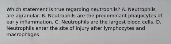 Which statement is true regarding neutrophils? A. Neutrophils are agranular. B. Neutrophils are the predominant phagocytes of early inflammation. C. Neutrophils are the largest blood cells. D. Neutrophils enter the site of injury after lymphocytes and macrophages.