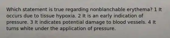 Which statement is true regarding nonblanchable erythema? 1 It occurs due to tissue hypoxia. 2 It is an early indication of pressure. 3 It indicates potential damage to <a href='https://www.questionai.com/knowledge/kZJ3mNKN7P-blood-vessels' class='anchor-knowledge'>blood vessels</a>. 4 It turns white under the application of pressure.