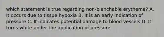 which statement is true regarding non-blanchable erythema? A. It occurs due to tissue hypoxia B. It is an early indication of pressure C. It indicates potential damage to blood vessels D. It turns white under the application of pressure