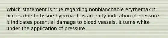 Which statement is true regarding nonblanchable erythema? It occurs due to tissue hypoxia. It is an early indication of pressure. It indicates potential damage to blood vessels. It turns white under the application of pressure.