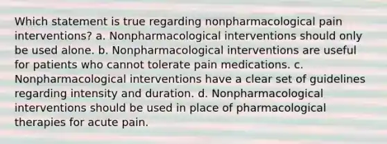 Which statement is true regarding nonpharmacological pain interventions? a. Nonpharmacological interventions should only be used alone. b. Nonpharmacological interventions are useful for patients who cannot tolerate pain medications. c. Nonpharmacological interventions have a clear set of guidelines regarding intensity and duration. d. Nonpharmacological interventions should be used in place of pharmacological therapies for acute pain.