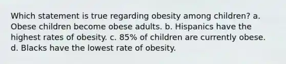 Which statement is true regarding obesity among children? a. Obese children become obese adults. b. Hispanics have the highest rates of obesity. c. 85% of children are currently obese. d. Blacks have the lowest rate of obesity.