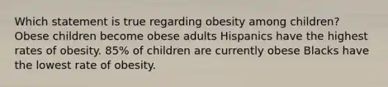 Which statement is true regarding obesity among children? Obese children become obese adults Hispanics have the highest rates of obesity. 85% of children are currently obese Blacks have the lowest rate of obesity.