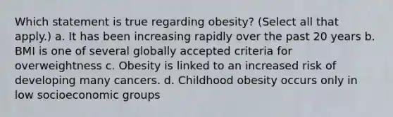 Which statement is true regarding obesity? (Select all that apply.) a. It has been increasing rapidly over the past 20 years b. BMI is one of several globally accepted criteria for overweightness c. Obesity is linked to an increased risk of developing many cancers. d. Childhood obesity occurs only in low socioeconomic groups