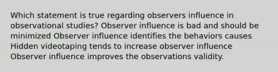 Which statement is true regarding observers influence in observational studies? Observer influence is bad and should be minimized Observer influence identifies the behaviors causes Hidden videotaping tends to increase observer influence Observer influence improves the observations validity.