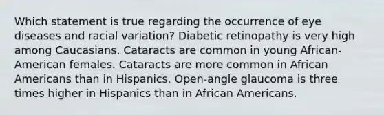 Which statement is true regarding the occurrence of eye diseases and racial variation? Diabetic retinopathy is very high among Caucasians. Cataracts are common in young African-American females. Cataracts are more common in African Americans than in Hispanics. Open-angle glaucoma is three times higher in Hispanics than in African Americans.