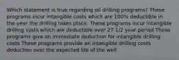 Which statement is true regarding oil drilling programs? These programs incur intangible costs which are 100% deductible in the year the drilling takes place. These programs incur intangible drilling costs which are deductible over 27 1/2 year period These programs give an immediate deduction for intangible drilling costs These programs provide an intangible drilling costs deduction over the expected life of the well